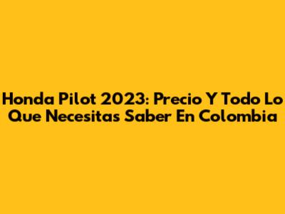 Honda Pilot 2023: Precio Y Todo Lo Que Necesitas Saber En Colombia