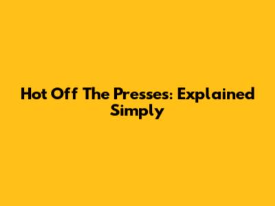 Hot Off The Presses: Explained Simply