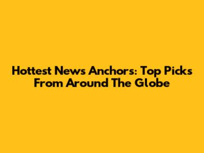 Hottest News Anchors: Top Picks From Around The Globe