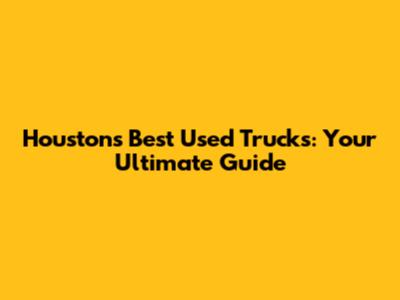 Houston's Best Used Trucks: Your Ultimate Guide