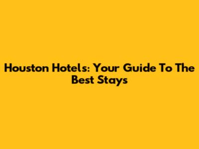 Houston Hotels: Your Guide To The Best Stays