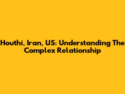 Houthi, Iran, US: Understanding The Complex Relationship