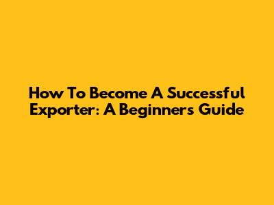 How To Become A Successful Exporter: A Beginner's Guide