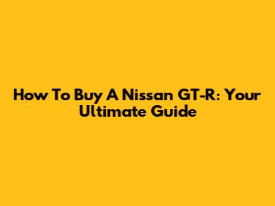 How To Buy A Nissan GT-R: Your Ultimate Guide