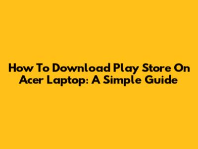 How To Download Play Store On Acer Laptop: A Simple Guide