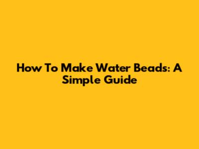 How To Make Water Beads: A Simple Guide