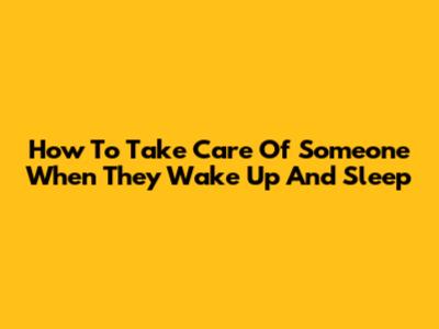 How To Take Care Of Someone When They Wake Up And Sleep