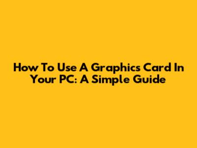 How To Use A Graphics Card In Your PC: A Simple Guide