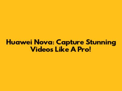 Huawei Nova: Capture Stunning Videos Like A Pro!