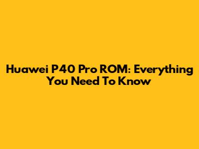 Huawei P40 Pro ROM: Everything You Need To Know
