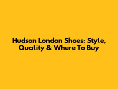 Hudson London Shoes: Style, Quality & Where To Buy