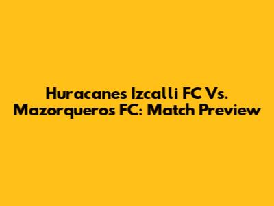 Huracanes Izcalli FC Vs. Mazorqueros FC: Match Preview