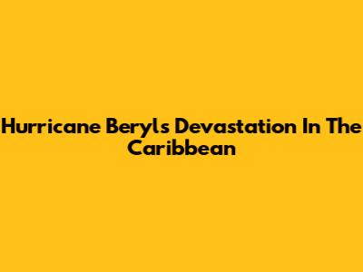 Hurricane Beryl's Devastation In The Caribbean