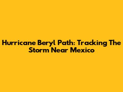 Hurricane Beryl Path: Tracking The Storm Near Mexico