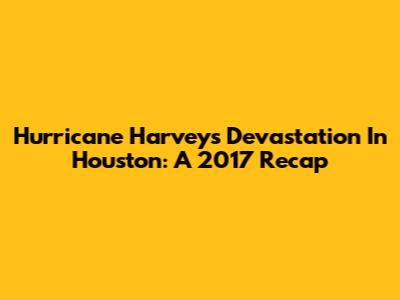 Hurricane Harvey's Devastation In Houston: A 2017 Recap