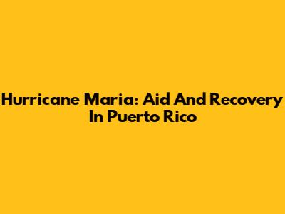 Hurricane Maria: Aid And Recovery In Puerto Rico