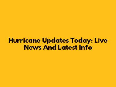 Hurricane Updates Today: Live News And Latest Info