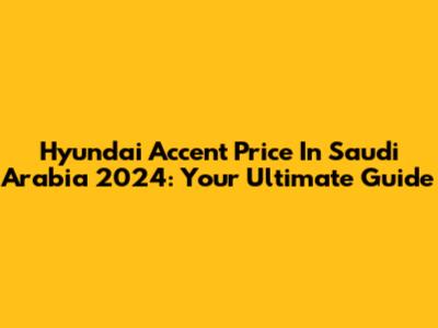 Hyundai Accent Price In Saudi Arabia 2024: Your Ultimate Guide