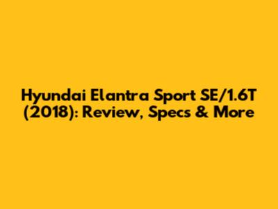 Hyundai Elantra Sport SE/1.6T (2018): Review, Specs & More