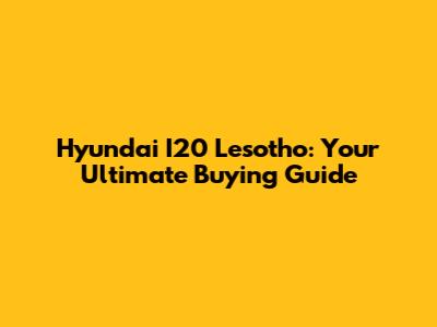 Hyundai I20 Lesotho: Your Ultimate Buying Guide