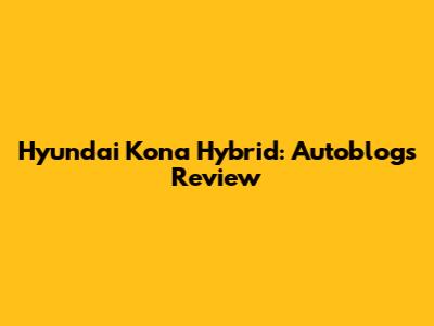 Hyundai Kona Hybrid: Autoblog's Review