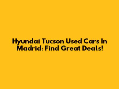 Hyundai Tucson Used Cars In Madrid: Find Great Deals!