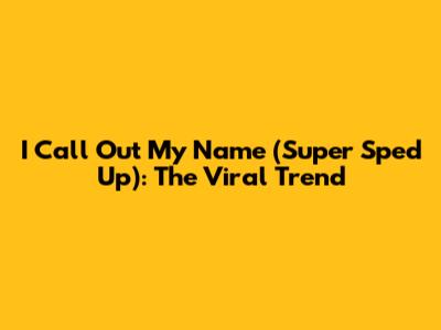 I Call Out My Name (Super Sped Up): The Viral Trend