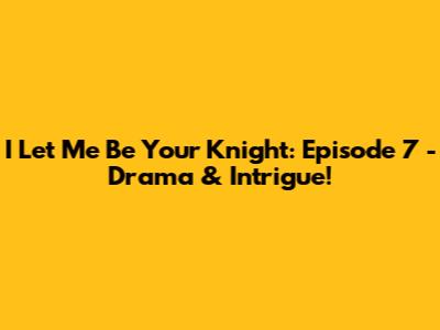 I Let Me Be Your Knight: Episode 7 - Drama & Intrigue!