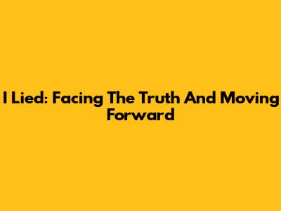 I Lied: Facing The Truth And Moving Forward