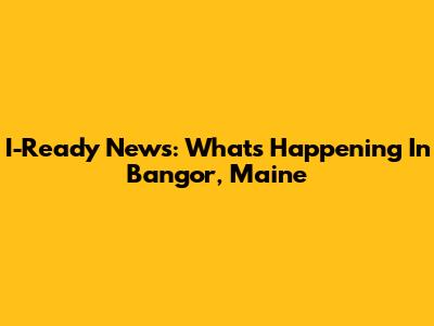 I-Ready News: What's Happening In Bangor, Maine