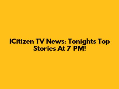 ICitizen TV News: Tonight's Top Stories At 7 PM!