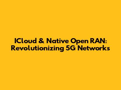 ICloud & Native Open RAN: Revolutionizing 5G Networks