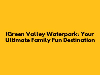 IGreen Valley Waterpark: Your Ultimate Family Fun Destination
