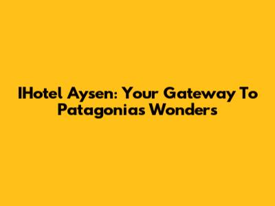 IHotel Aysen: Your Gateway To Patagonia's Wonders