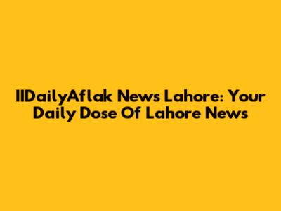 IIDailyAflak News Lahore: Your Daily Dose Of Lahore News