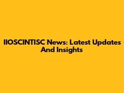 IIOSCINTISC News: Latest Updates And Insights