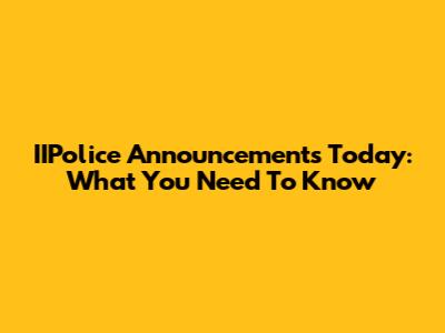 IIPolice Announcements Today: What You Need To Know