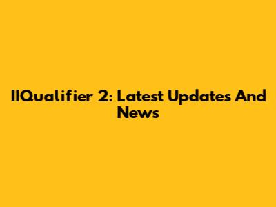 IIQualifier 2: Latest Updates And News