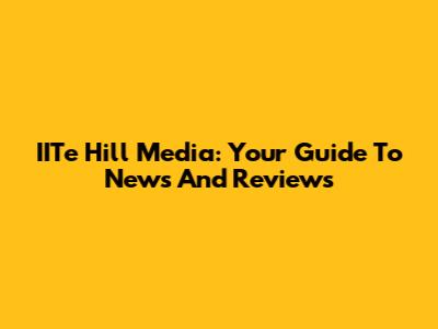 IITe Hill Media: Your Guide To News And Reviews