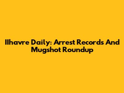 IIhavre Daily: Arrest Records And Mugshot Roundup