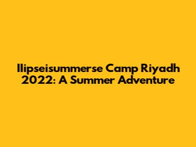 IIipseisummerse Camp Riyadh 2022: A Summer Adventure