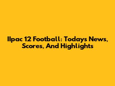 IIpac 12 Football: Today's News, Scores, And Highlights