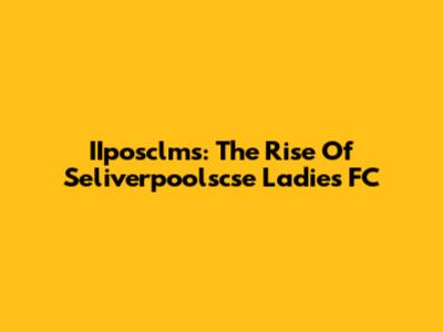 IIposclms: The Rise Of Seliverpoolscse Ladies FC