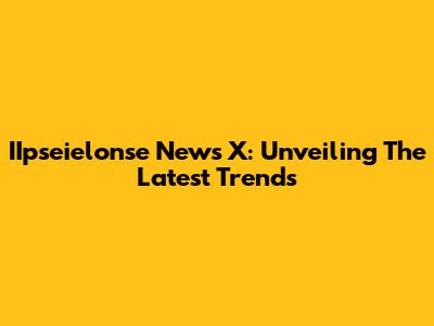 IIpseielonse News X: Unveiling The Latest Trends