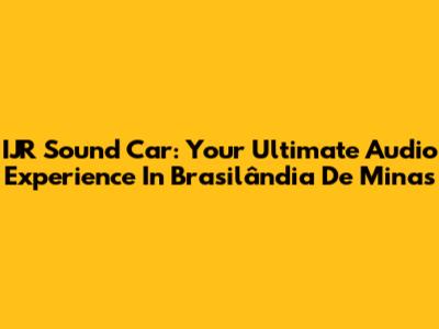 IJR Sound Car: Your Ultimate Audio Experience In Brasilândia De Minas