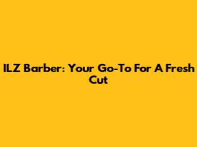 ILZ Barber: Your Go-To For A Fresh Cut