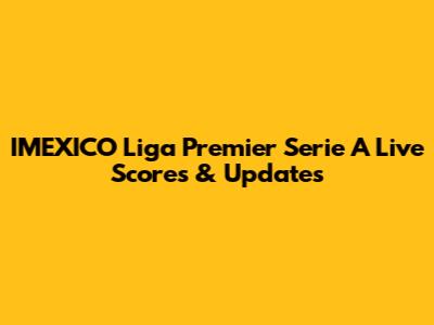 IMEXICO Liga Premier Serie A Live Scores & Updates