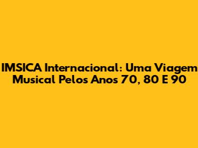 IMSICA Internacional: Uma Viagem Musical Pelos Anos 70, 80 E 90