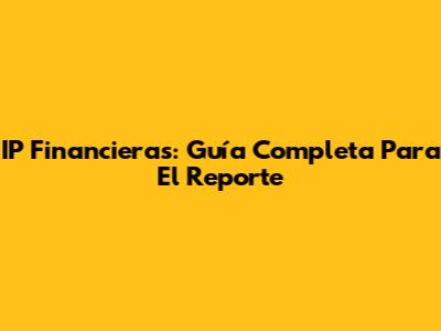 IP Financieras: Guía Completa Para El Reporte