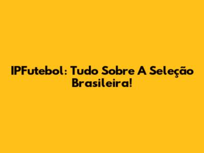 IPFutebol: Tudo Sobre A Seleção Brasileira!